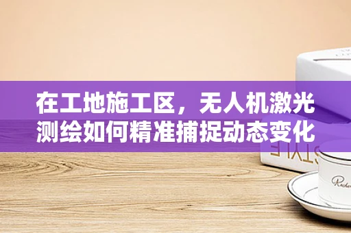 在工地施工区，无人机激光测绘如何精准捕捉动态变化？