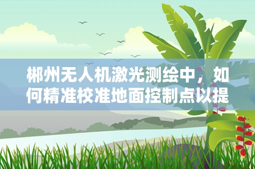 郴州无人机激光测绘中，如何精准校准地面控制点以提高测绘精度？