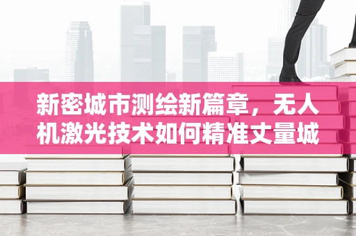 新密城市测绘新篇章，无人机激光技术如何精准丈量城市？