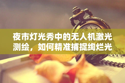 夜市灯光秀中的无人机激光测绘，如何精准捕捉绚烂光影？
