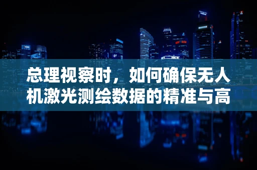 总理视察时，如何确保无人机激光测绘数据的精准与高效？