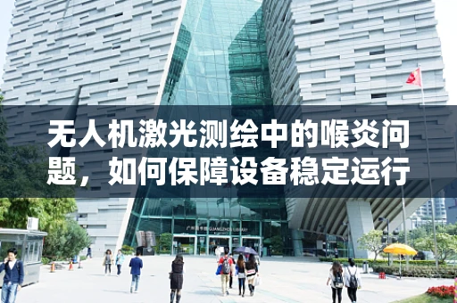 无人机激光测绘中的喉炎问题，如何保障设备稳定运行？