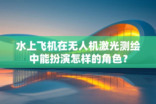 水上飞机在无人机激光测绘中能扮演怎样的角色？