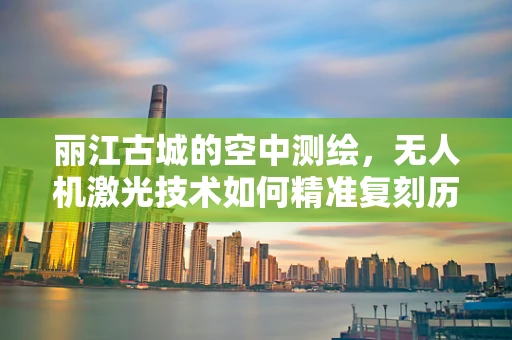 丽江古城的空中测绘，无人机激光技术如何精准复刻历史风貌？