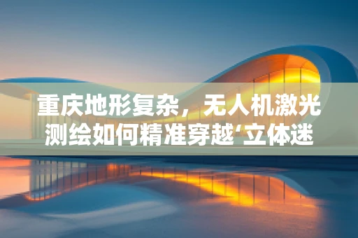 重庆地形复杂，无人机激光测绘如何精准穿越‘立体迷宫’？