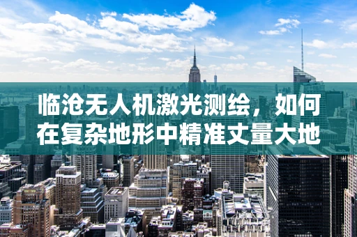 临沧无人机激光测绘，如何在复杂地形中精准丈量大地？