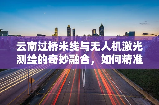 云南过桥米线与无人机激光测绘的奇妙融合，如何精准定位食材配送点？