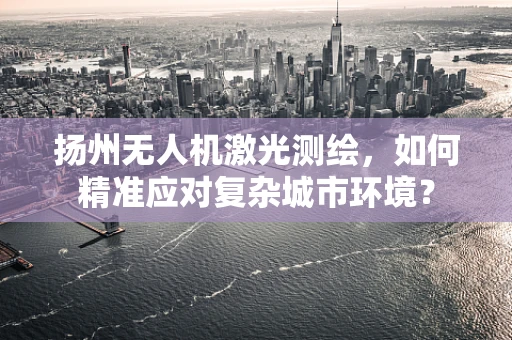 扬州无人机激光测绘，如何精准应对复杂城市环境？