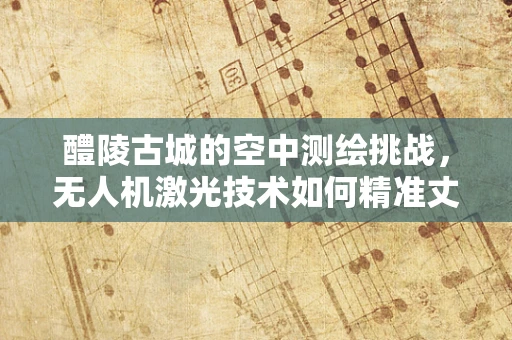 醴陵古城的空中测绘挑战，无人机激光技术如何精准丈量千年古城的每一寸？