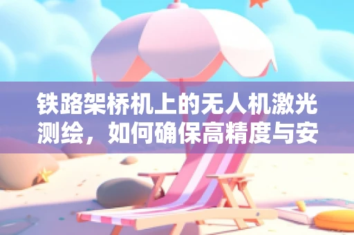 铁路架桥机上的无人机激光测绘，如何确保高精度与安全？