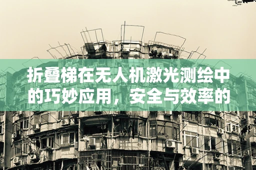 折叠梯在无人机激光测绘中的巧妙应用，安全与效率的双重考量
