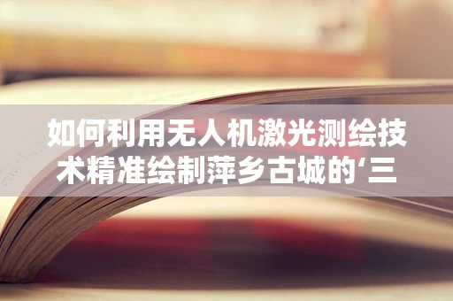 如何利用无人机激光测绘技术精准绘制萍乡古城的‘三维立体史书’？