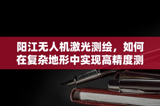 阳江无人机激光测绘，如何在复杂地形中实现高精度测绘？
