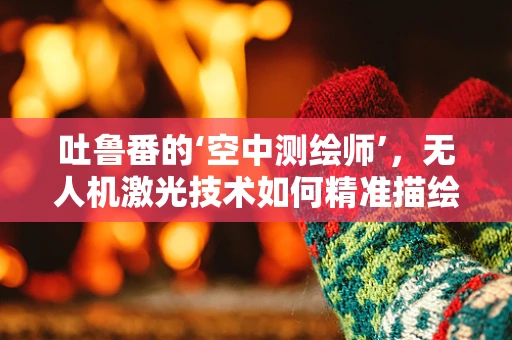 吐鲁番的‘空中测绘师’，无人机激光技术如何精准描绘古城风貌？