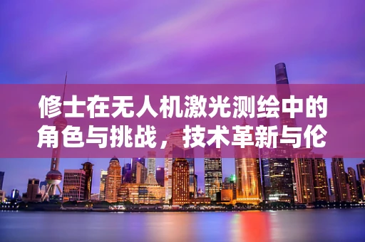 修士在无人机激光测绘中的角色与挑战，技术革新与伦理考量