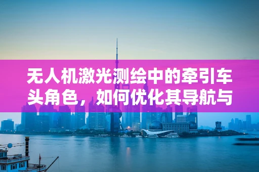 无人机激光测绘中的牵引车头角色，如何优化其导航与协同性？