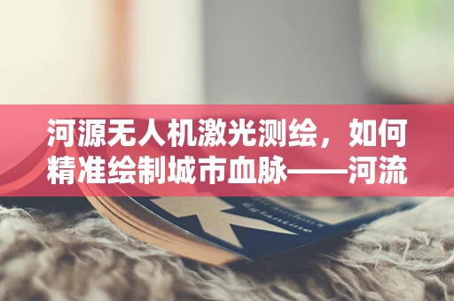 河源无人机激光测绘，如何精准绘制城市血脉——河流的立体地图？