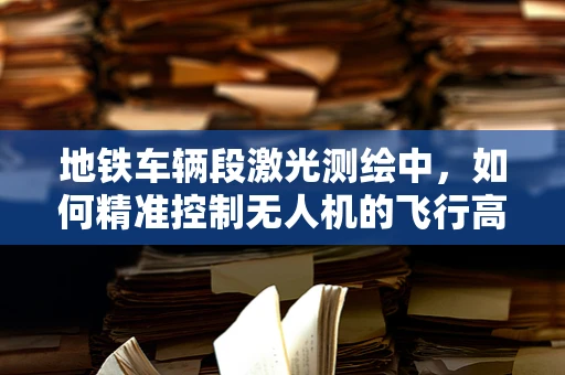 地铁车辆段激光测绘中，如何精准控制无人机的飞行高度与速度？