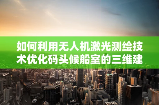 如何利用无人机激光测绘技术优化码头候船室的三维建模？