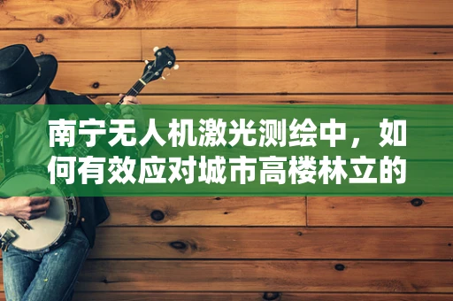 南宁无人机激光测绘中，如何有效应对城市高楼林立的环境？