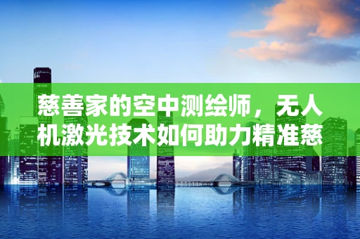 慈善家的空中测绘师，无人机激光技术如何助力精准慈善？
