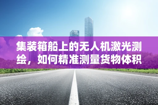 集装箱船上的无人机激光测绘，如何精准测量货物体积？