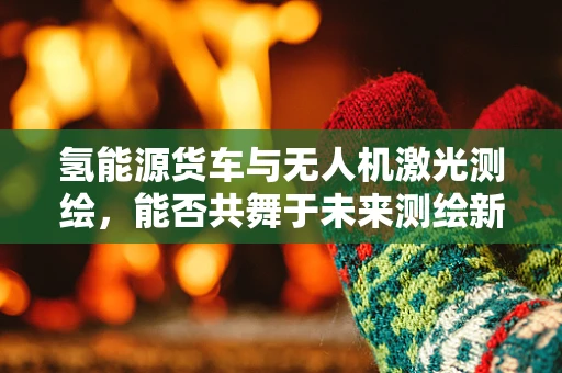 氢能源货车与无人机激光测绘，能否共舞于未来测绘新纪元？