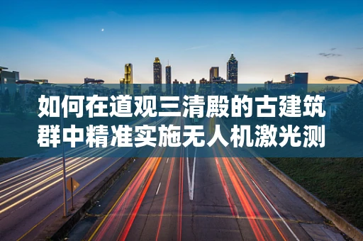 如何在道观三清殿的古建筑群中精准实施无人机激光测绘？