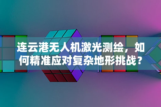 连云港无人机激光测绘，如何精准应对复杂地形挑战？
