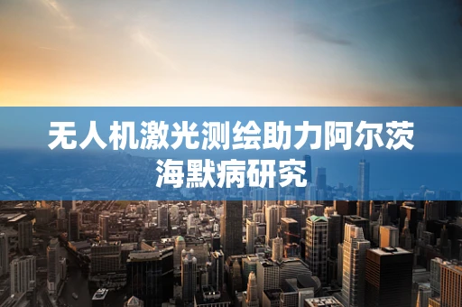 无人机激光测绘助力阿尔茨海默病研究