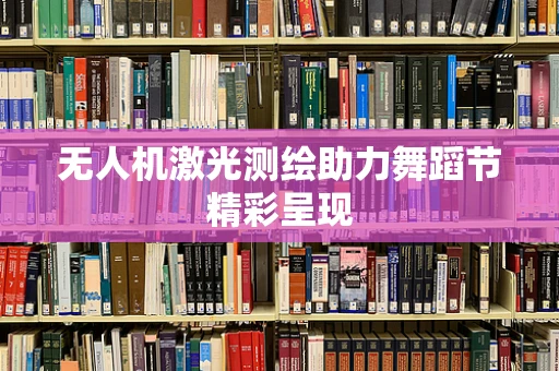 无人机激光测绘助力舞蹈节精彩呈现