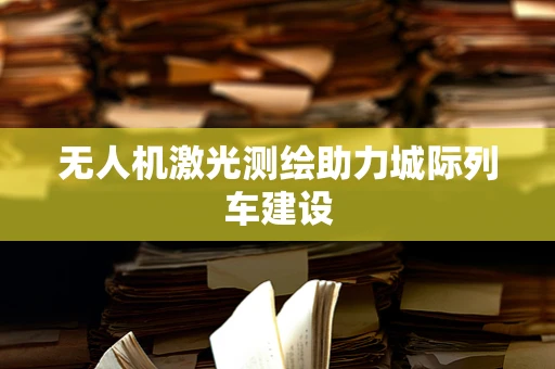 无人机激光测绘助力城际列车建设