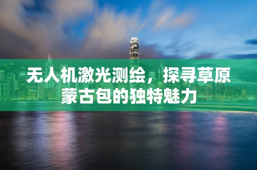 无人机激光测绘，探寻草原蒙古包的独特魅力