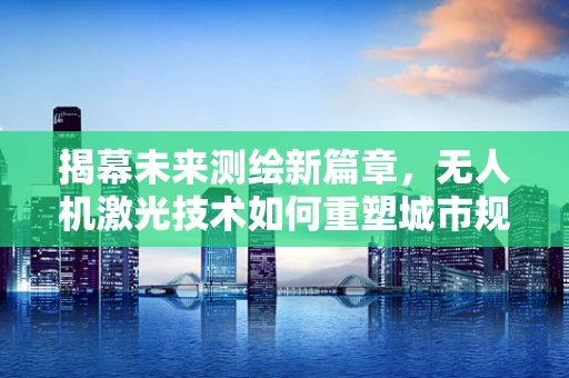 揭幕未来测绘新篇章，无人机激光技术如何重塑城市规划的精准定义？