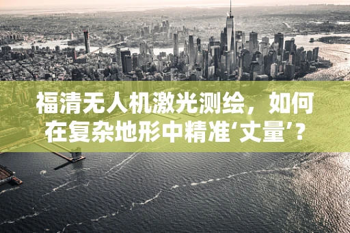 福清无人机激光测绘，如何在复杂地形中精准‘丈量’？