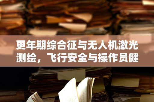 更年期综合征与无人机激光测绘，飞行安全与操作员健康之间的微妙平衡