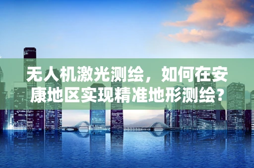 无人机激光测绘，如何在安康地区实现精准地形测绘？