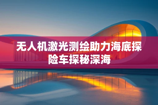 无人机激光测绘助力海底探险车探秘深海