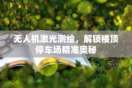 无人机激光测绘，解锁楼顶停车场精准奥秘