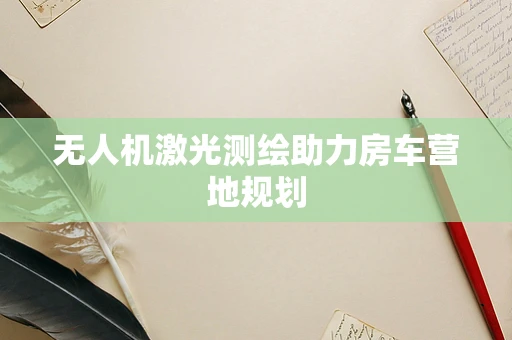 无人机激光测绘助力房车营地规划