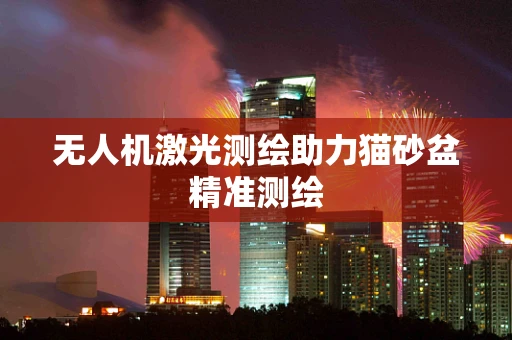 无人机激光测绘助力猫砂盆精准测绘