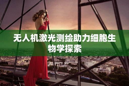 无人机激光测绘助力细胞生物学探索