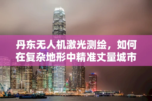 丹东无人机激光测绘，如何在复杂地形中精准丈量城市？