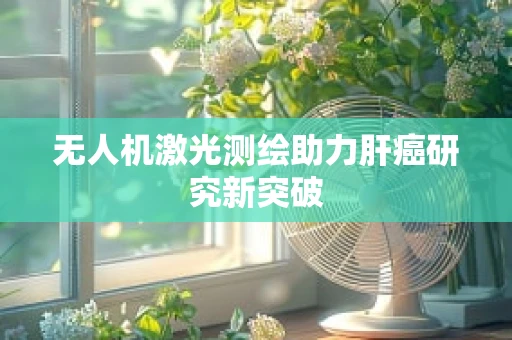 无人机激光测绘助力肝癌研究新突破
