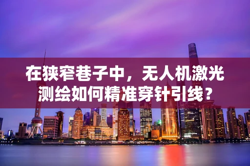 在狭窄巷子中，无人机激光测绘如何精准穿针引线？