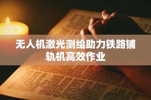 无人机激光测绘助力铁路铺轨机高效作业