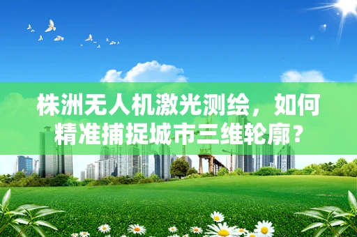 株洲无人机激光测绘，如何精准捕捉城市三维轮廓？