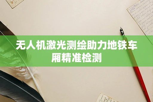无人机激光测绘助力地铁车厢精准检测