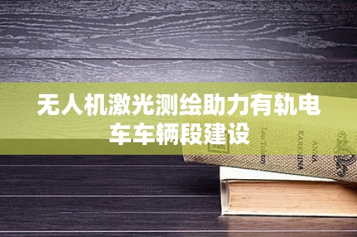 无人机激光测绘助力有轨电车车辆段建设