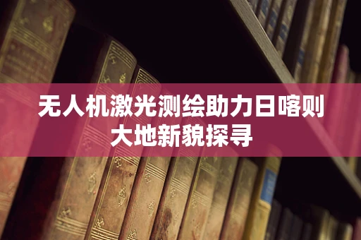 无人机激光测绘助力日喀则大地新貌探寻